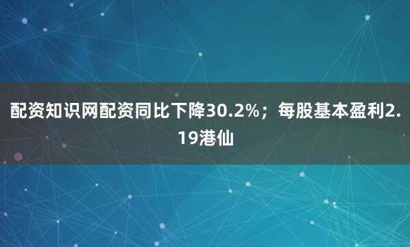 配资知识网配资同比下降30.2%；每股基本盈利2.19港仙