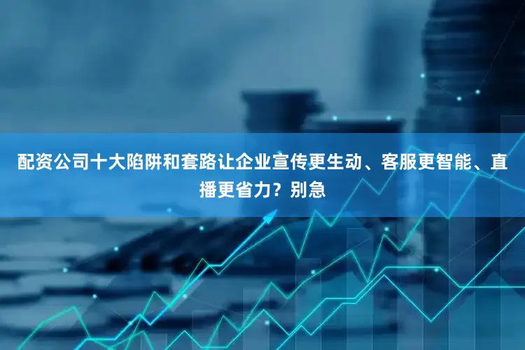 配资公司十大陷阱和套路让企业宣传更生动、客服更智能、直播更省力？别急