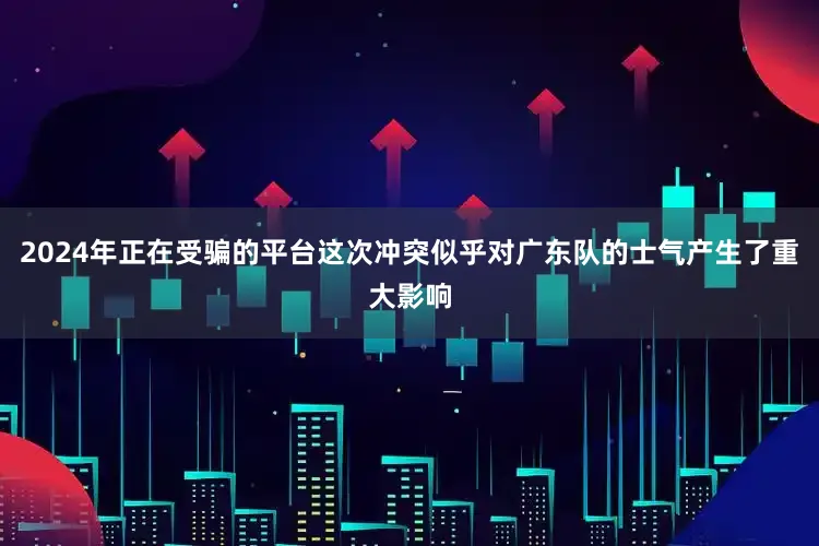 2024年正在受骗的平台这次冲突似乎对广东队的士气产生了重大影响
