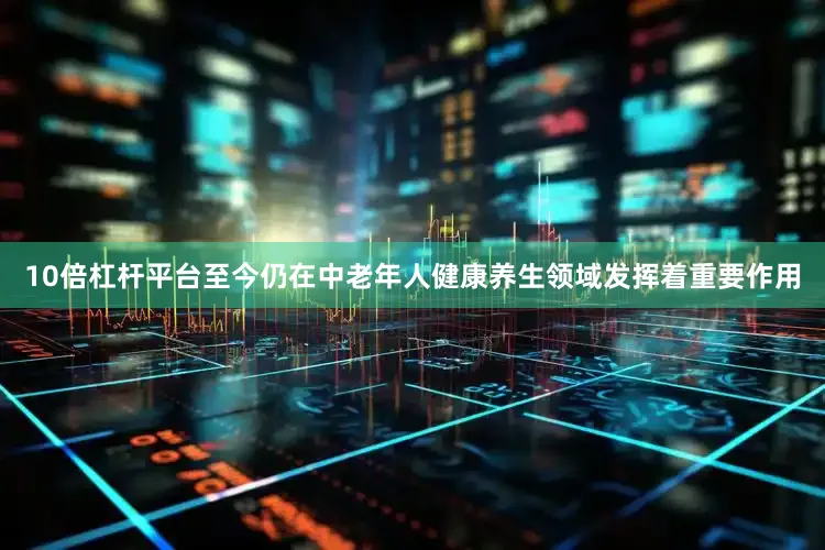10倍杠杆平台至今仍在中老年人健康养生领域发挥着重要作用