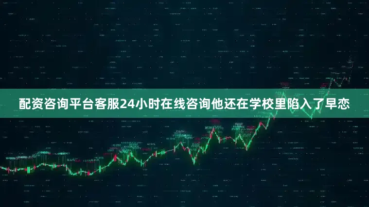 配资咨询平台客服24小时在线咨询他还在学校里陷入了早恋