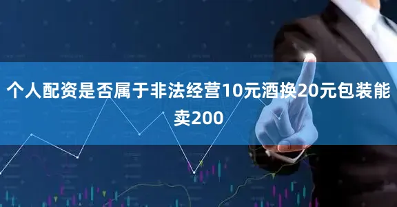 个人配资是否属于非法经营10元酒换20元包装能卖200