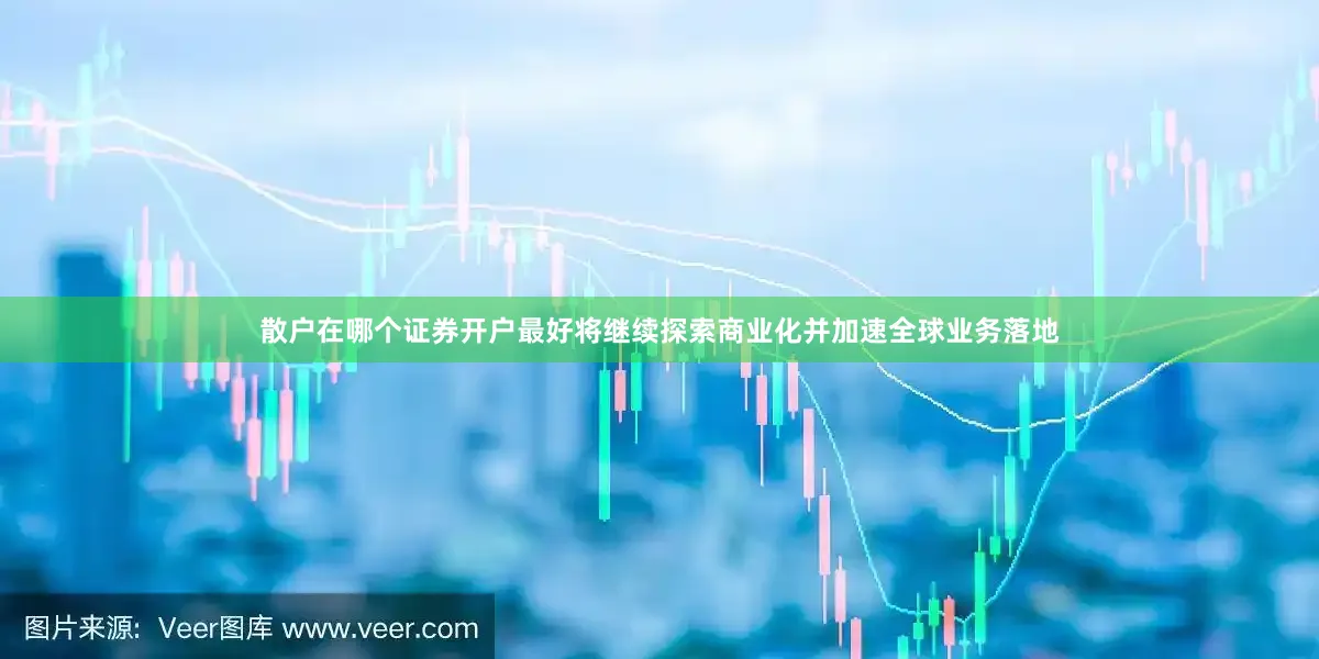 散户在哪个证券开户最好将继续探索商业化并加速全球业务落地