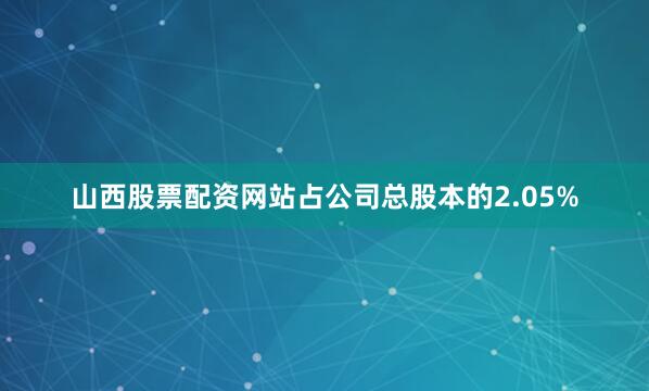 山西股票配资网站占公司总股本的2.05%