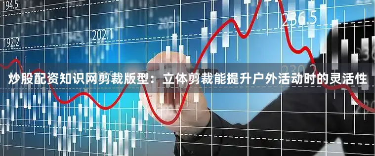 炒股配资知识网剪裁版型：立体剪裁能提升户外活动时的灵活性